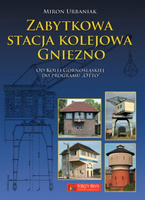 Zabytkowa stacja kolejowa Gniezno. Od Kolei Górnośląskiej do Planu Otto - Miron Urbaniak